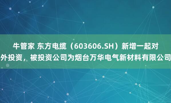 牛管家 东方电缆（603606.SH）新增一起对外投资，被投资公司为烟台万华电气新材料有限公司
