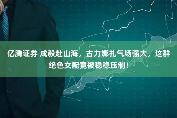 亿腾证券 成毅赴山海，古力娜扎气场强大，这群绝色女配竟被稳稳压制！
