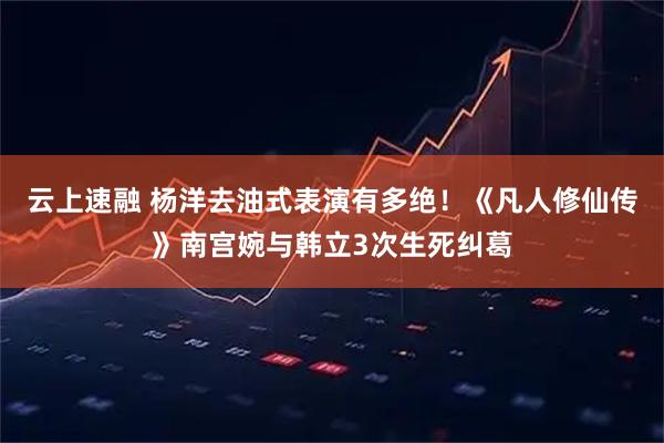 云上速融 杨洋去油式表演有多绝！《凡人修仙传》南宫婉与韩立3次生死纠葛