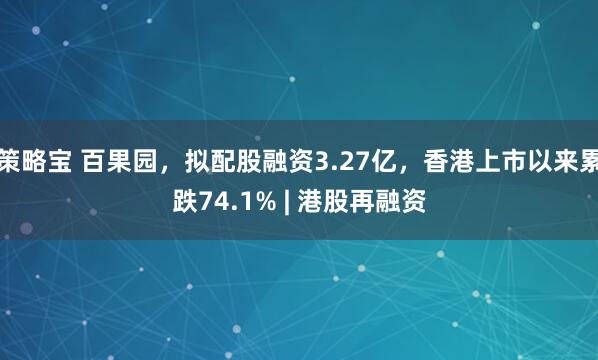 策略宝 百果园，拟配股融资3.27亿，香港上市以来累跌74.1% | 港股再融资