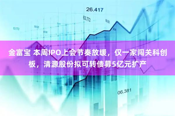 金富宝 本周IPO上会节奏放缓，仅一家闯关科创板，清源股份拟可转债募5亿元扩产