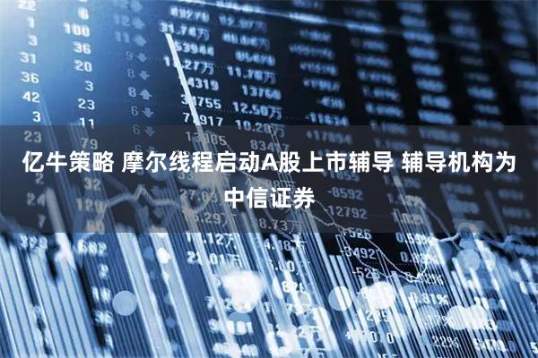 亿牛策略 摩尔线程启动A股上市辅导 辅导机构为中信证券