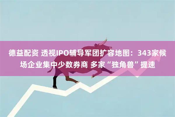 德益配资 透视IPO辅导军团扩容地图：343家候场企业集中少数券商 多家“独角兽”提速