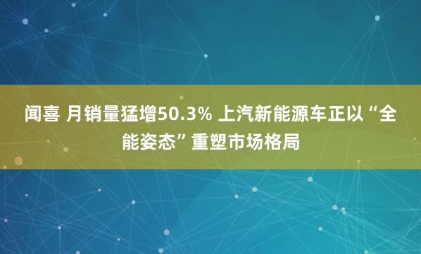 闻喜 月销量猛增50.3% 上汽新能源车正以“全能姿态”重塑市场格局
