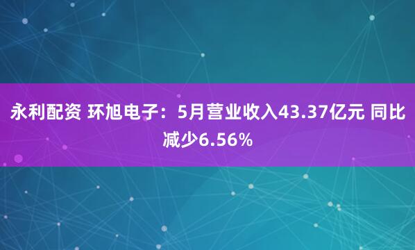 永利配资 环旭电子：5月营业收入43.37亿元 同比减少6.56%