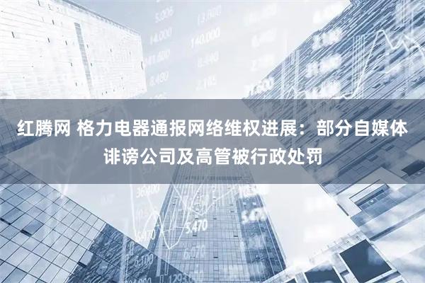 红腾网 格力电器通报网络维权进展：部分自媒体诽谤公司及高管被行政处罚