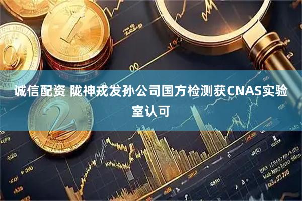 诚信配资 陇神戎发孙公司国方检测获CNAS实验室认可
