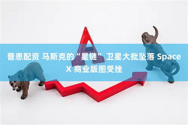 普患配资 马斯克的“星链” 卫星大批坠落 SpaceX 商业版图受挫