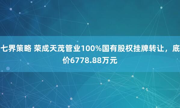 七界策略 荣成天茂管业100%国有股权挂牌转让，底价6778.88万元