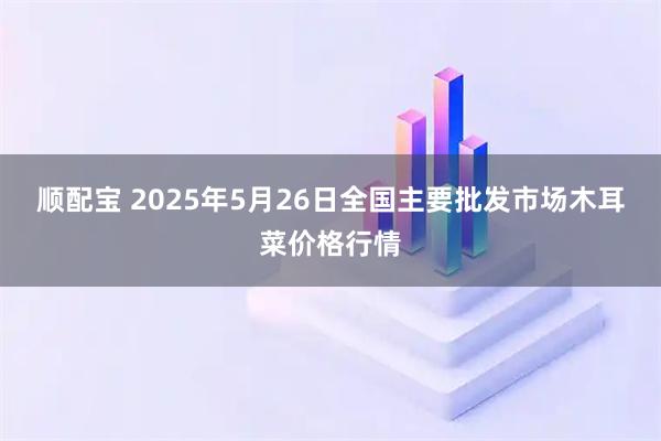 顺配宝 2025年5月26日全国主要批发市场木耳菜价格行情