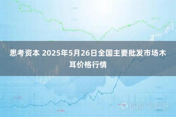 思考资本 2025年5月26日全国主要批发市场木耳价格行情
