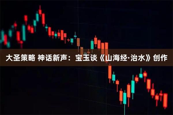 大圣策略 神话新声：宝玉谈《山海经·治水》创作