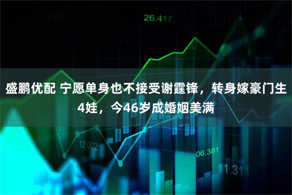 盛鹏优配 宁愿单身也不接受谢霆锋，转身嫁豪门生4娃，今46岁成婚姻美满