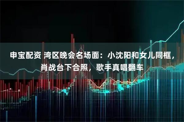 申宝配资 湾区晚会名场面：小沈阳和女儿同框，肖战台下合照，歌手真唱翻车