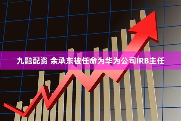 九融配资 余承东被任命为华为公司IRB主任