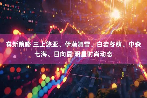 睿新策略 三上悠亚、伊藤舞雪、白岩冬萌、中森七海、日向夏 明星时尚动态