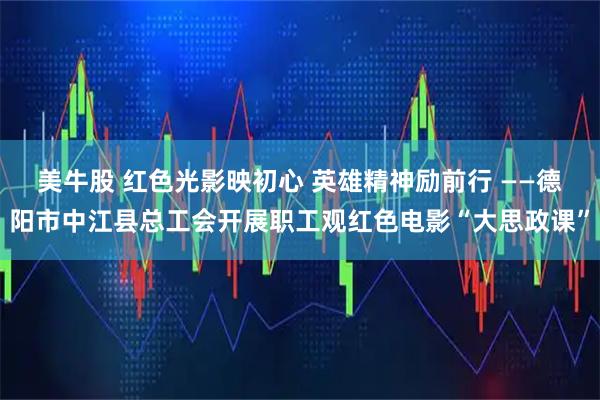 美牛股 红色光影映初心 英雄精神励前行 ——德阳市中江县总工会开展职工观红色电影“大思政课”