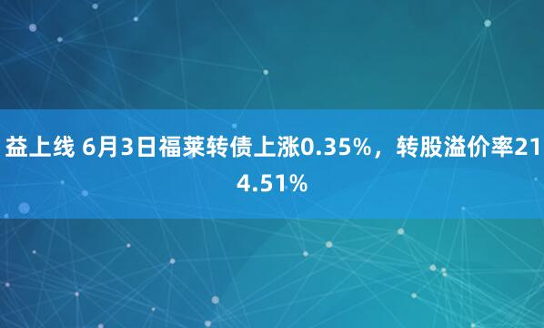 益上线 6月3日福莱转债上涨0.35%，转股溢价率214.51%