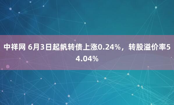 中祥网 6月3日起帆转债上涨0.24%，转股溢价率54.04%