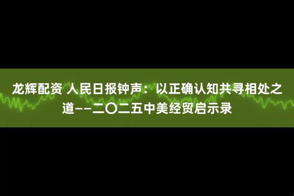 龙辉配资 人民日报钟声：以正确认知共寻相处之道——二〇二五中美经贸启示录