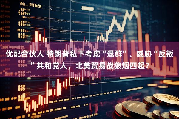 优配合伙人 特朗普私下考虑“退群”、威胁“反叛”共和党人，北美贸易战狼烟四起？