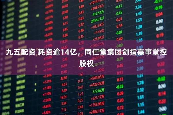九五配资 耗资逾14亿，同仁堂集团剑指嘉事堂控股权