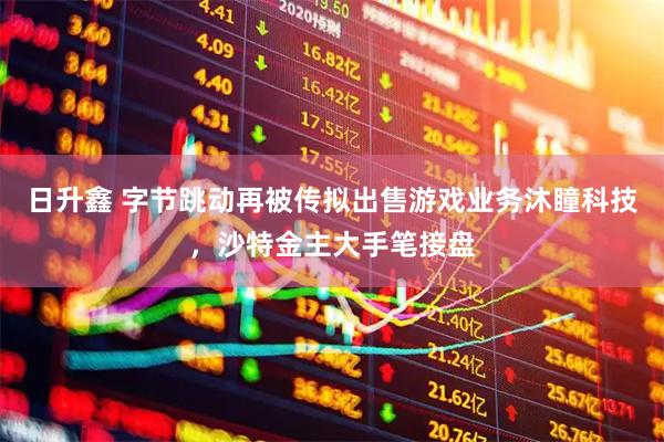 日升鑫 字节跳动再被传拟出售游戏业务沐瞳科技，沙特金主大手笔接盘