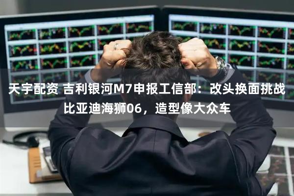 天宇配资 吉利银河M7申报工信部：改头换面挑战比亚迪海狮06，造型像大众车