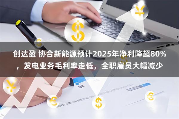 创达盈 协合新能源预计2025年净利降超80%，发电业务毛利率走低，全职雇员大幅减少