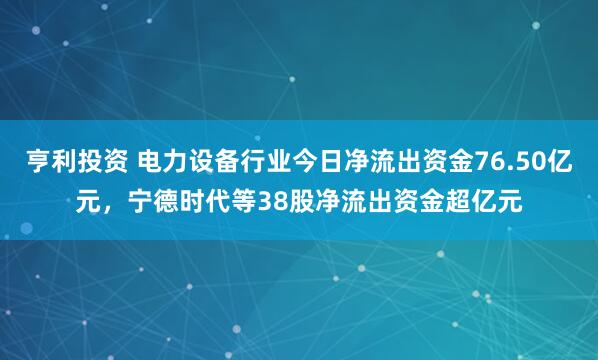 亨利投资 电力设备行业今日净流出资金76.50亿元，宁德时代等38股净流出资金超亿元