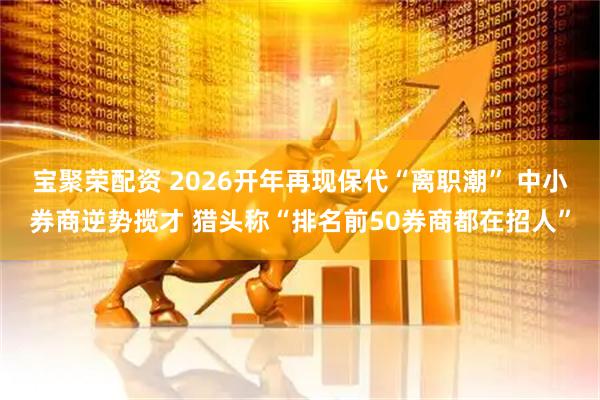宝聚荣配资 2026开年再现保代“离职潮” 中小券商逆势揽才 猎头称“排名前50券商都在招人”
