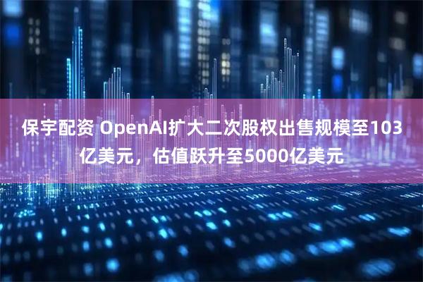 保宇配资 OpenAI扩大二次股权出售规模至103亿美元，估值跃升至5000亿美元